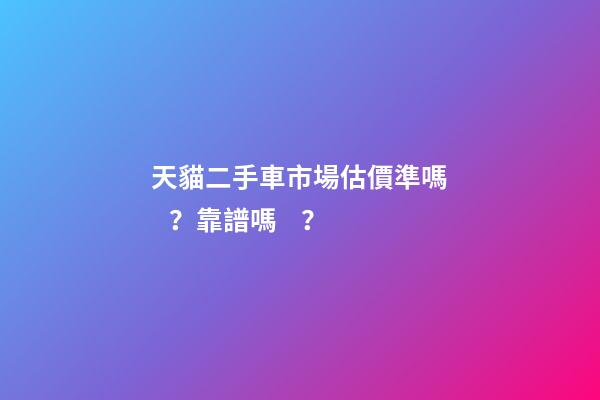 天貓二手車市場估價準嗎？靠譜嗎？